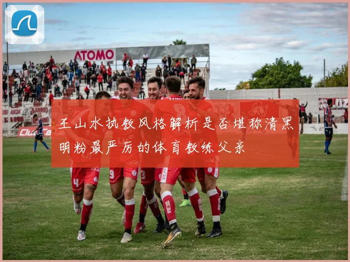 王山水执教风格解析是否堪称清黑明粉最严厉的体育教练父亲