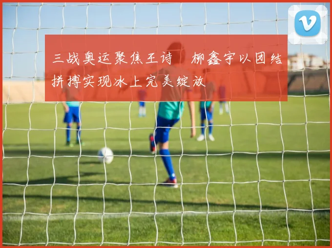 三战奥运聚焦王诗玥柳鑫宇以团结拼搏实现冰上完美绽放