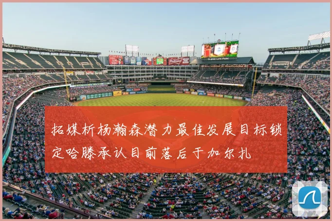 拓媒析杨瀚森潜力最佳发展目标锁定哈滕承认目前落后于加尔扎