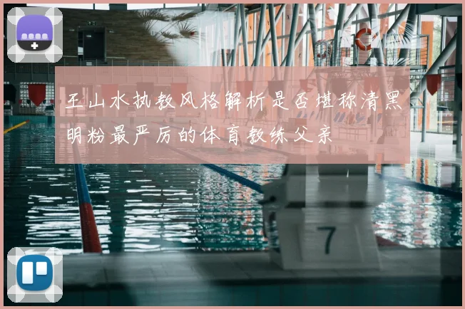 王山水执教风格解析是否堪称清黑明粉最严厉的体育教练父亲